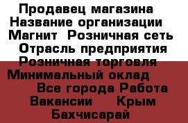 Продавец магазина › Название организации ­ Магнит, Розничная сеть › Отрасль предприятия ­ Розничная торговля › Минимальный оклад ­ 12 000 - Все города Работа » Вакансии   . Крым,Бахчисарай